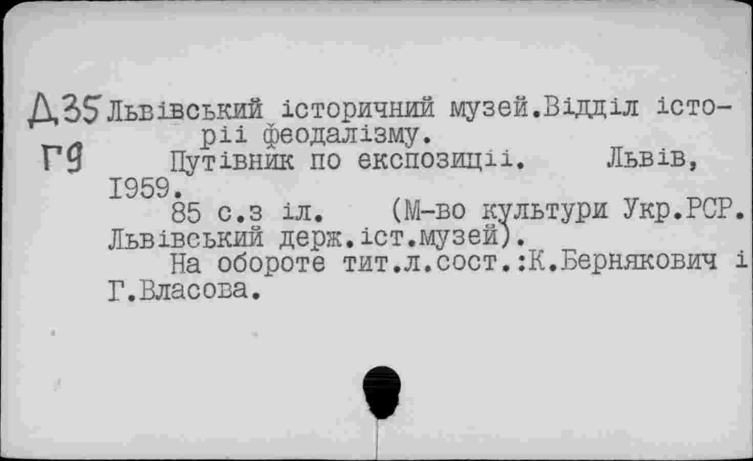 ﻿ABS Львівський історичний музей.Відділ істо-ріі феодалізму.
Гу Путівник по експозиції. Львів, 1959.
85 с.з іл. (М-во культури Укр.РСР Львівський держ.іст.музей).
На обороте тит.л.сост.:К.Бернякович Г.Власова.